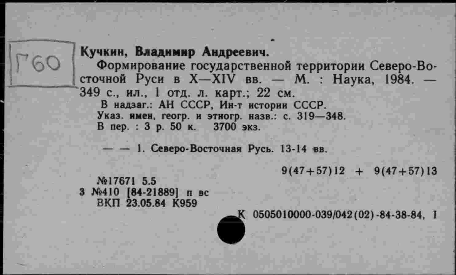 ﻿Г во
Кучкин, Владимир Андреевич.
Формирование государственной территории Северо-Восточной Руси в X—XIV вв. — М. : Наука, 1984. — 349 с., ил., 1 отд. л. карт.; 22 см.
В надзаг.: АН СССР, Ин-т истории СССР.
Указ, имен, геогр. и этногр. назв.: с. 319—348.
В пер. : 3 р. 50 к. 3700 экз.
— — 1. Северо-Восточная Русь. 13-14 вв.
9(47 + 57)12 + 9(47 + 57)13 №17671 5.5
3 №410 (84-21889] п вс
ВКП 23.05.84 К959
0505010000-039/042 (02)-84-38-84, I